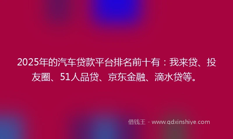 2025年的汽车贷款平台排名前十有：我来贷、投友圈、51人品贷、京东金融、滴水贷等。