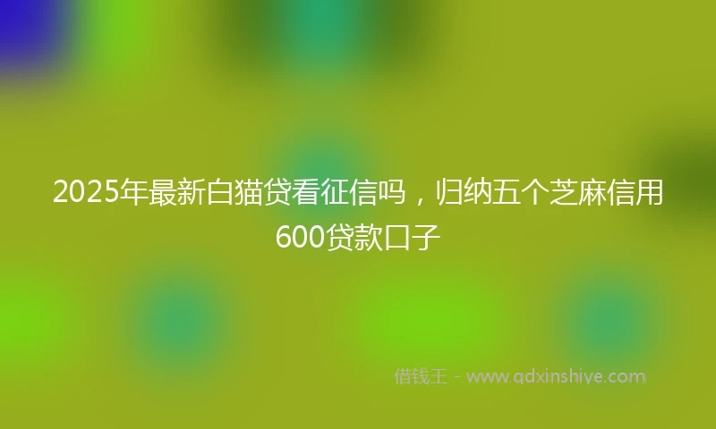 2025年最新白猫贷看征信吗，归纳五个芝麻信用600贷款口子