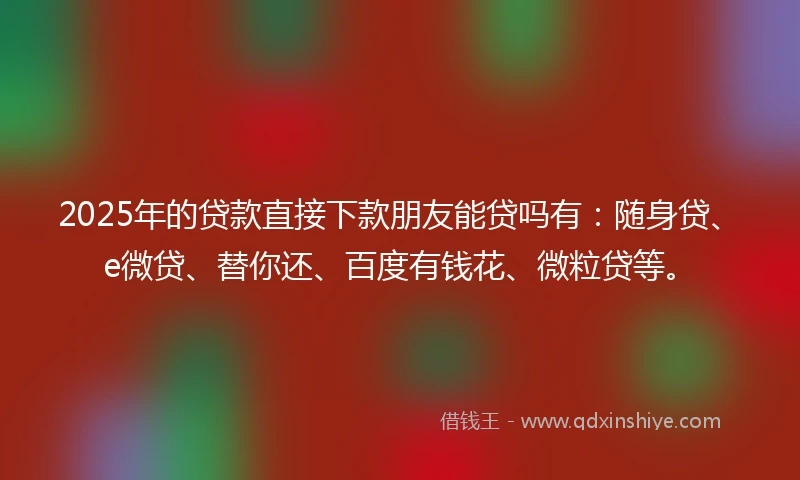 2025年的贷款直接下款朋友能贷吗有：随身贷、e微贷、替你还、百度有钱花、微粒贷等。
