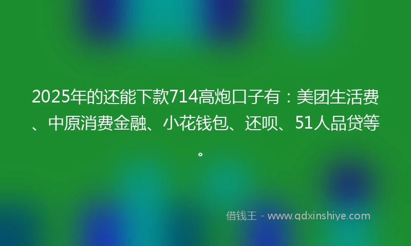 2025年的还能下款714高炮口子有：美团生活费、中原消费金融、小花钱包、还呗、51人品贷等。
