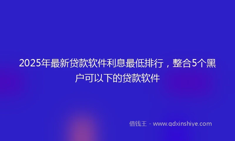 2025年最新贷款软件利息最低排行，整合5个黑户可以下的贷款软件