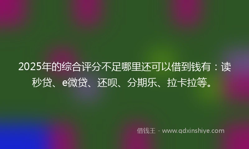 2025年的综合评分不足哪里还可以借到钱有：读秒贷、e微贷、还呗、分期乐、拉卡拉等。