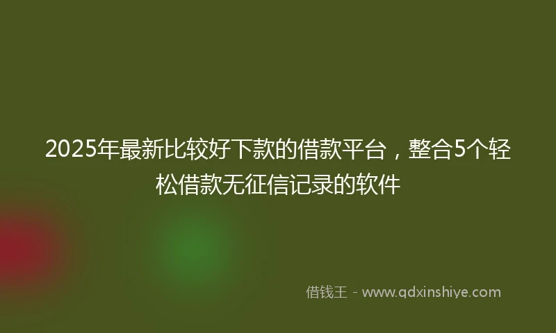 2025年最新比较好下款的借款平台，整合5个轻松借款无征信记录的软件