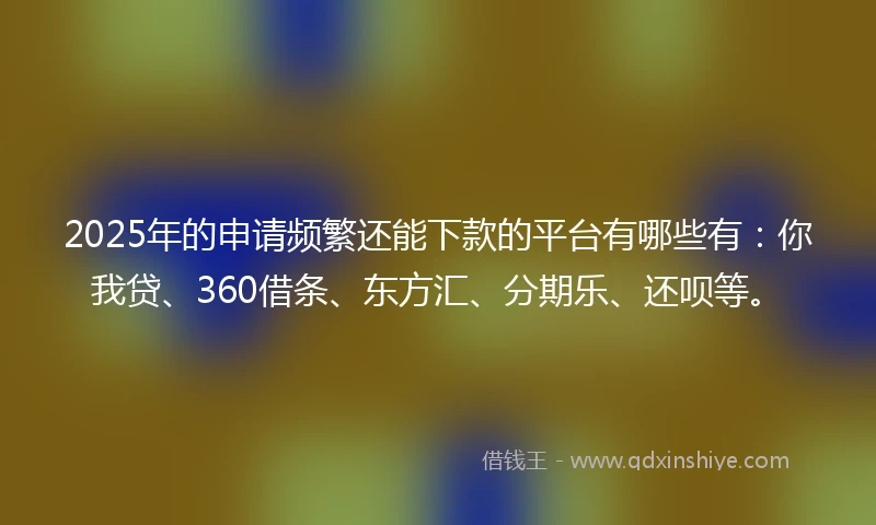 2025年的申请频繁还能下款的平台有哪些有：你我贷、360借条、东方汇、分期乐、还呗等。