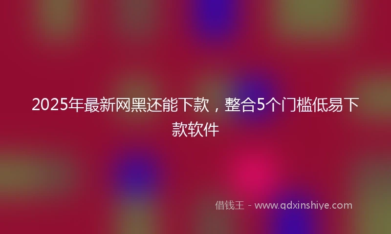 2025年最新网黑还能下款,整合5个门槛低易下款软件
