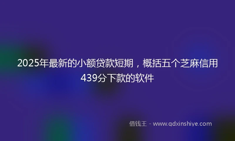 2025年最新的小额贷款短期，概括五个芝麻信用439分下款的软件