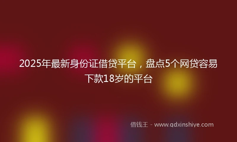 2025年最新身份证借贷平台,盘点5个网贷容易下款18岁的平台