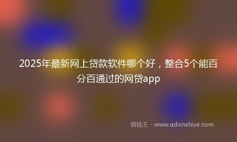 2025年最新网上贷款软件哪个好，整合5个能百分百通过的网贷app