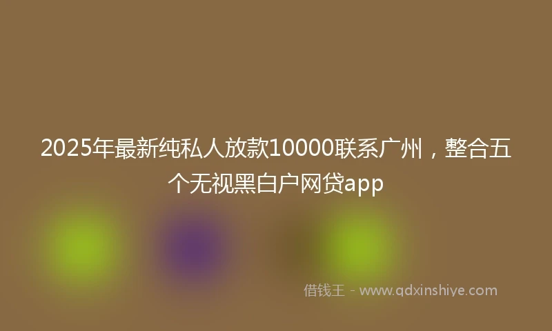 2025年最新纯私人放款10000联系广州，整合五个无视黑白户网贷app