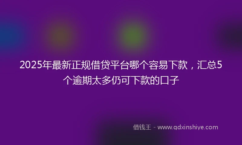 2025年最新正规借贷平台哪个容易下款，汇总5个逾期太多仍可下款的口子