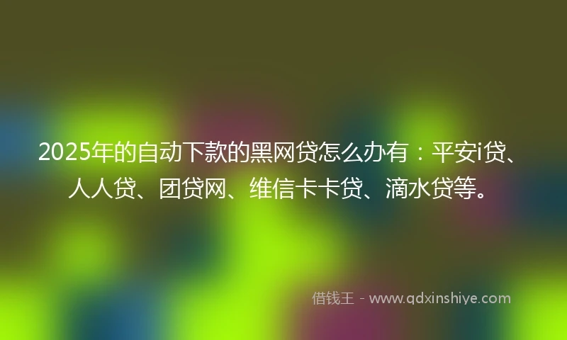2025年的自动下款的黑网贷怎么办有：平安i贷、人人贷、团贷网、维信卡卡贷、滴水贷等。