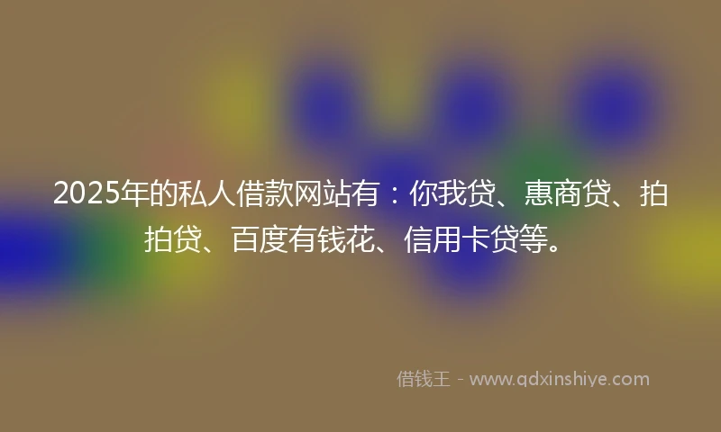 2025年的私人借款网站有：你我贷、惠商贷、拍拍贷、百度有钱花、信用卡贷等。