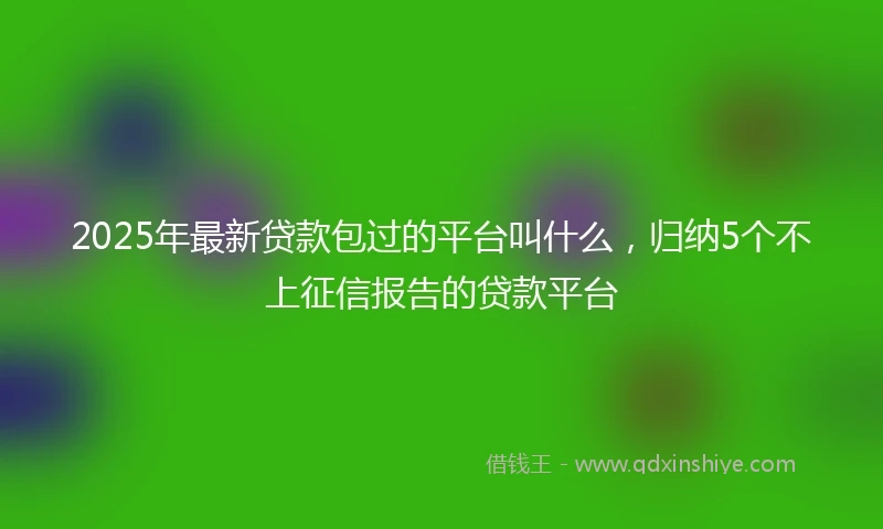 2025年最新贷款包过的平台叫什么，归纳5个不上征信报告的贷款平台
