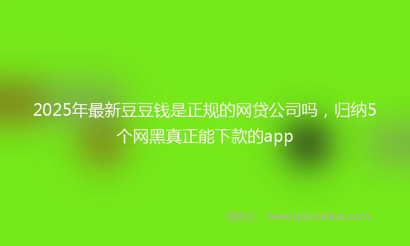 2025年最新豆豆钱是正规的网贷公司吗,归纳5个网黑真正能下款的app