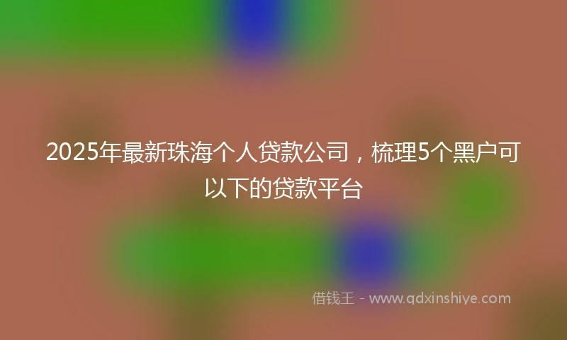 2025年最新珠海个人贷款公司，梳理5个黑户可以下的贷款平台