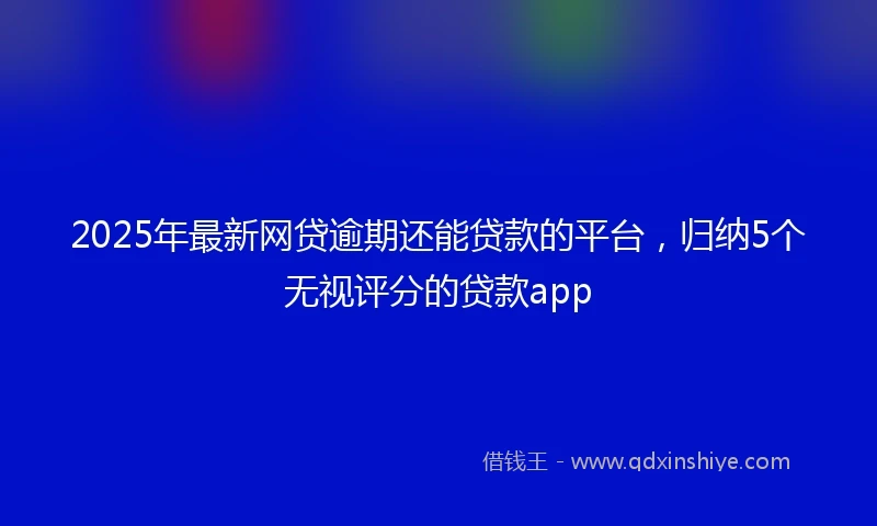 2025年最新网贷逾期还能贷款的平台，归纳5个无视评分的贷款app