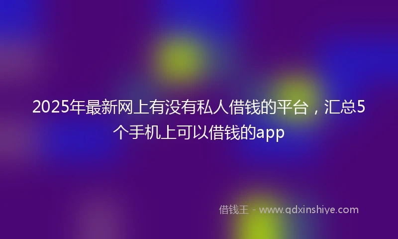 2025年最新网上有没有私人借钱的平台，汇总5个手机上可以借钱的app