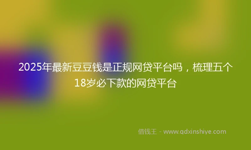2025年最新豆豆钱是正规网贷平台吗，梳理五个18岁必下款的网贷平台
