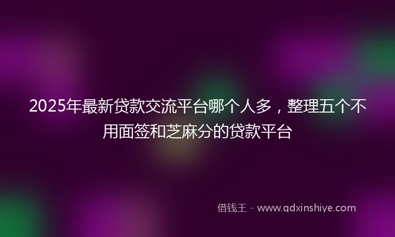 2025年最新贷款交流平台哪个人多，整理五个不用面签和芝麻分的贷款平台
