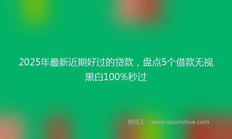 2025年最新近期好过的贷款，盘点5个借款无视黑白100%秒过
