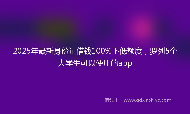 2025年最新身份证借钱100%下低额度，罗列5个大学生可以使用的app