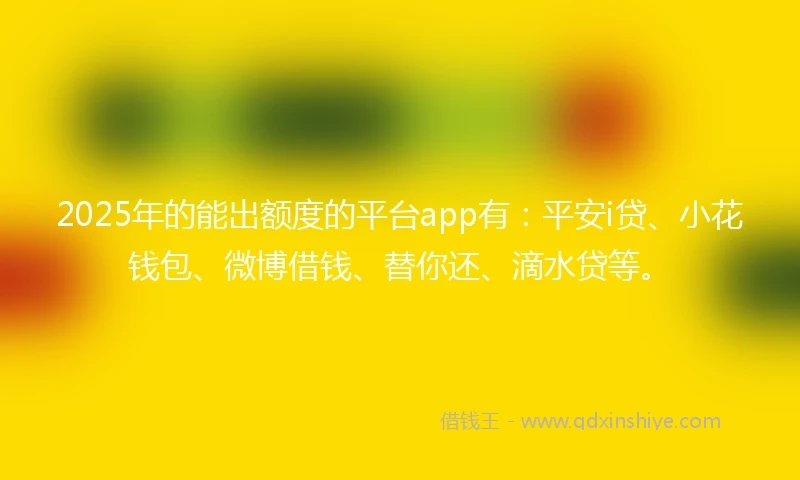 2025年的能出额度的平台app有：平安i贷、小花钱包、微博借钱、替你还、滴水贷等。