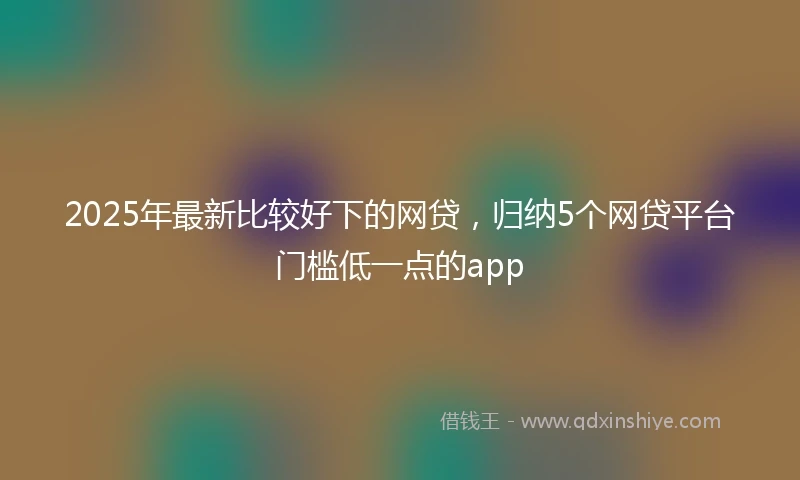 2025年最新比较好下的网贷，归纳5个网贷平台门槛低一点的app