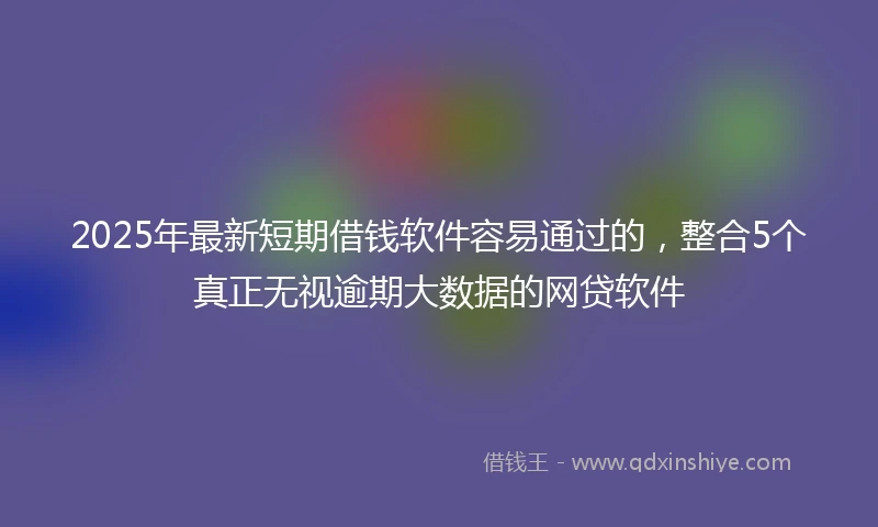 2025年最新短期借钱软件容易通过的，整合5个真正无视逾期大数据的网贷软件