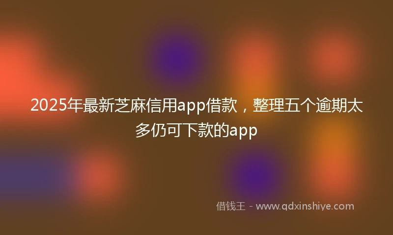 2025年最新芝麻信用app借款，整理五个逾期太多仍可下款的app
