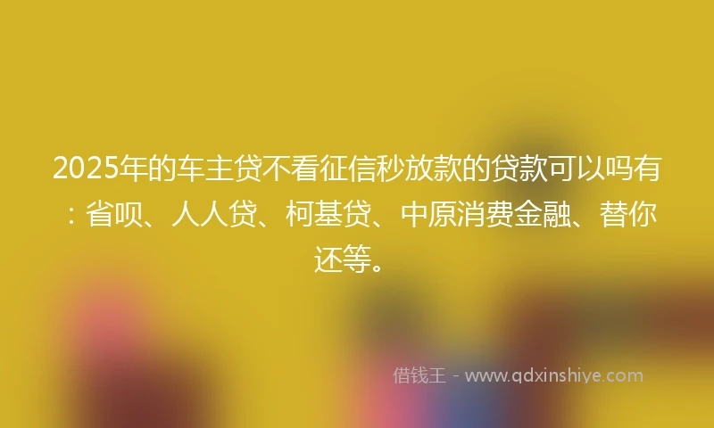 2025年的车主贷不看征信秒放款的贷款可以吗有：省呗、人人贷、柯基贷、中原消费金融、替你还等。