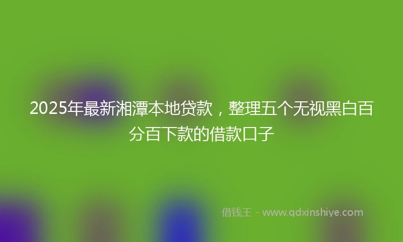 2025年最新湘潭本地贷款,整理五个无视黑白百分百下款的借款口子
