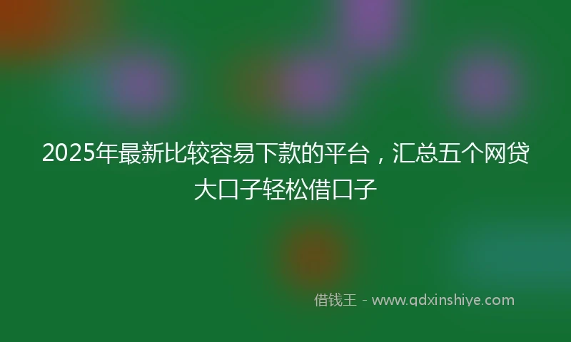 2025年最新比较容易下款的平台，汇总五个网贷大口子轻松借口子
