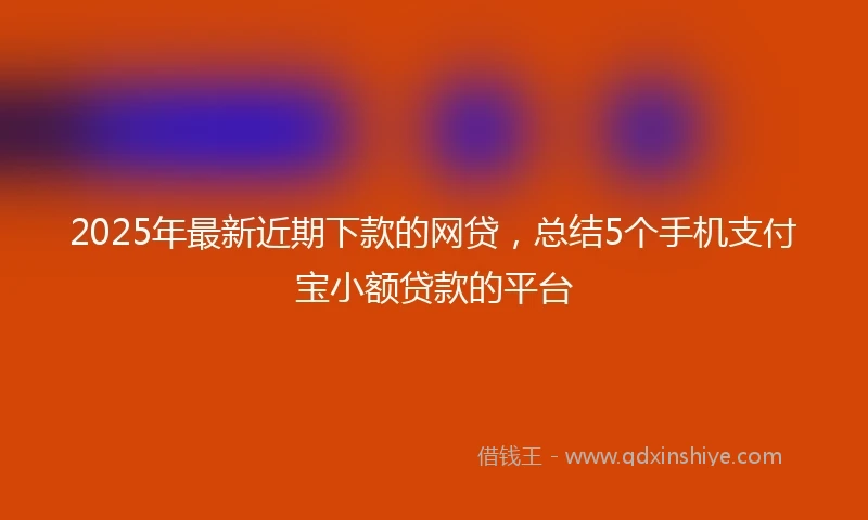 2025年最新近期下款的网贷，总结5个手机支付宝小额贷款的平台