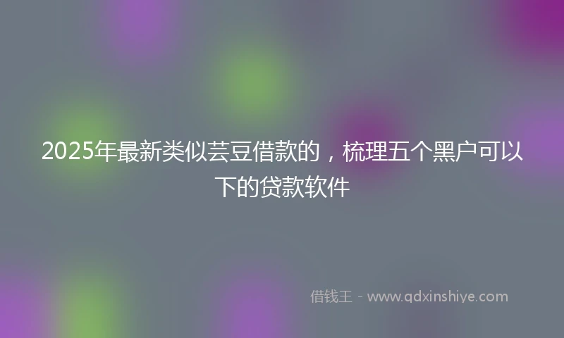 2025年最新类似芸豆借款的，梳理五个黑户可以下的贷款软件