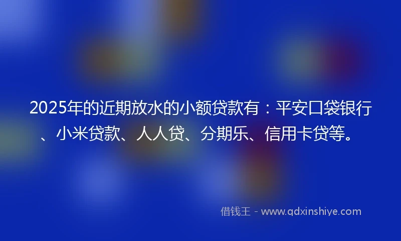 2025年的近期放水的小额贷款有：平安口袋银行、小米贷款、人人贷、分期乐、信用卡贷等。