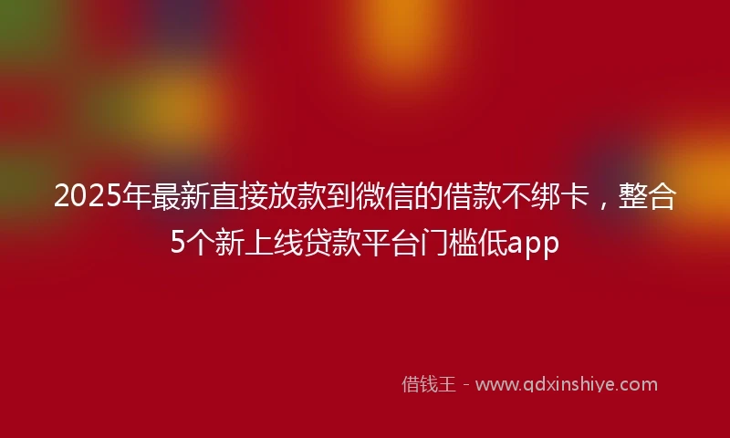 2025年最新直接放款到微信的借款不绑卡，整合5个新上线贷款平台门槛低app