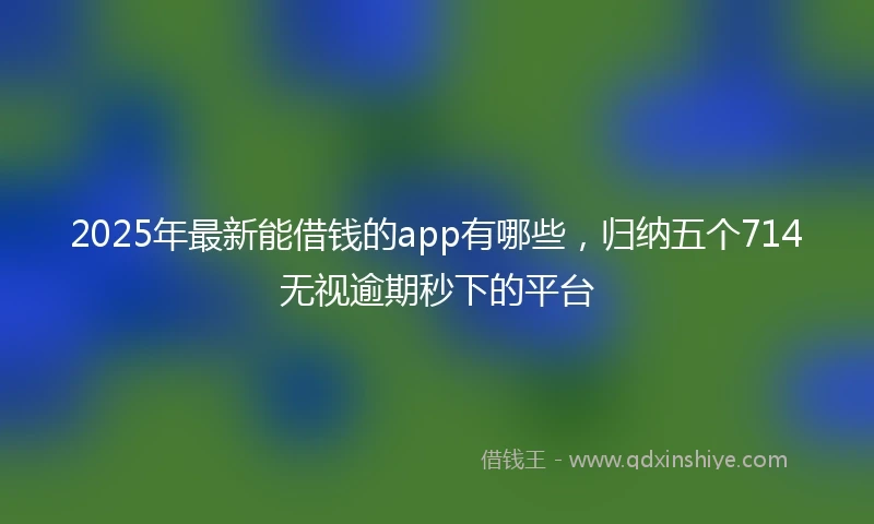 2025年最新能借钱的app有哪些，归纳五个714无视逾期秒下的平台