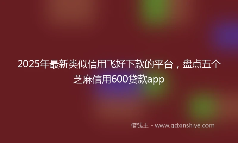 2025年最新类似信用飞好下款的平台，盘点五个芝麻信用600贷款app