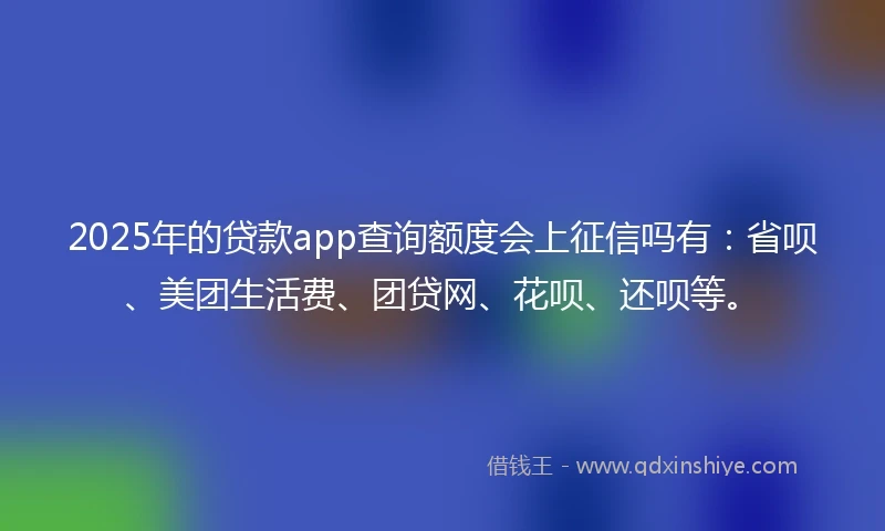 2025年的贷款app查询额度会上征信吗有：省呗、美团生活费、团贷网、花呗、还呗等。