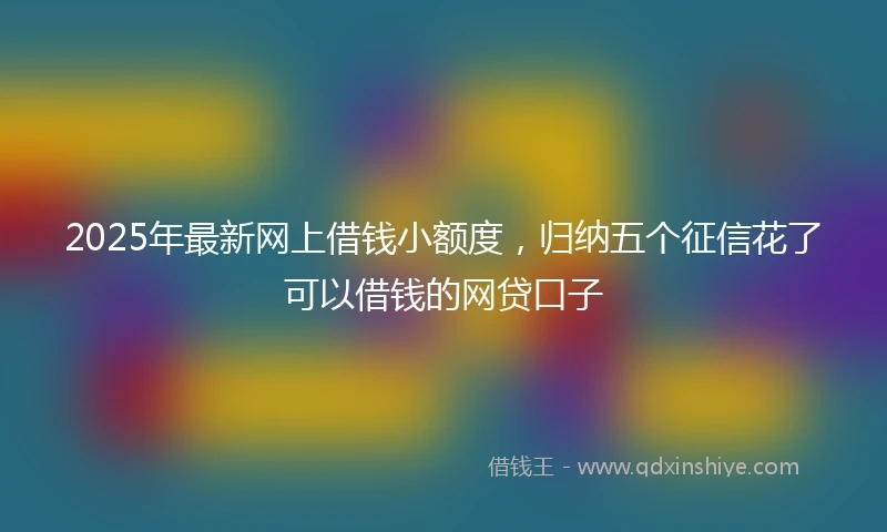2025年最新网上借钱小额度，归纳五个征信花了可以借钱的网贷口子