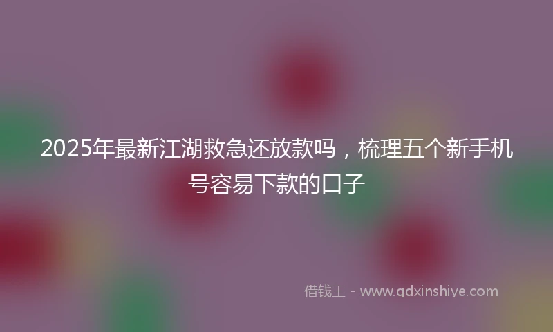 2025年最新江湖救急还放款吗，梳理五个新手机号容易下款的口子