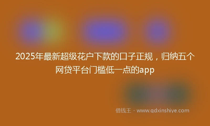 2025年最新超级花户下款的口子正规，归纳五个网贷平台门槛低一点的app