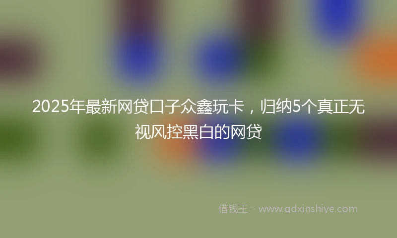 2025年最新网贷口子众鑫玩卡，归纳5个真正无视风控黑白的网贷