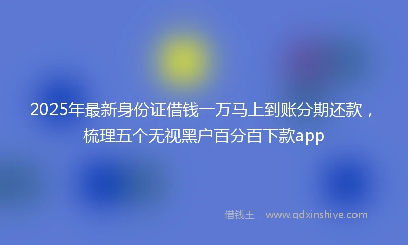 2025年最新身份证借钱一万马上到账分期还款，梳理五个无视黑户百分百下款app