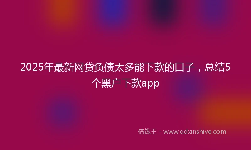 2025年最新网贷负债太多能下款的口子，总结5个黑户下款app
