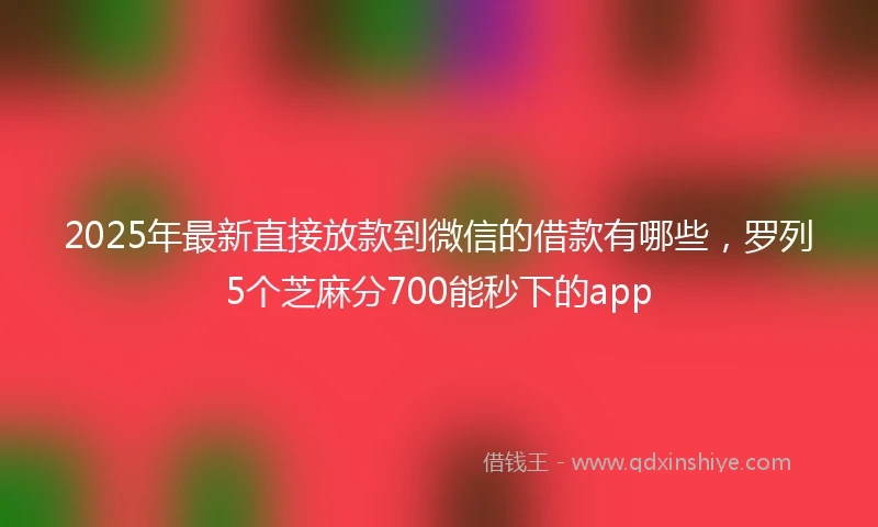 2025年最新直接放款到微信的借款有哪些，罗列5个芝麻分700能秒下的app