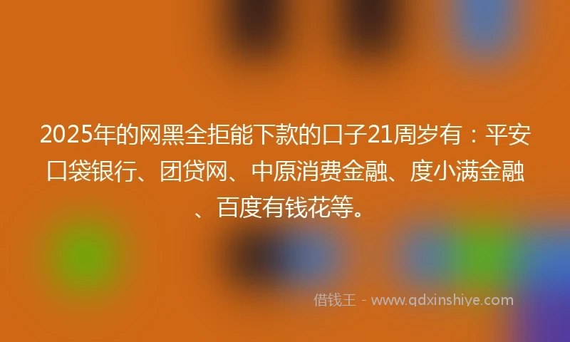 2025年的网黑全拒能下款的口子21周岁有：平安口袋银行、团贷网、中原消费金融、度小满金融、百度有钱花等。