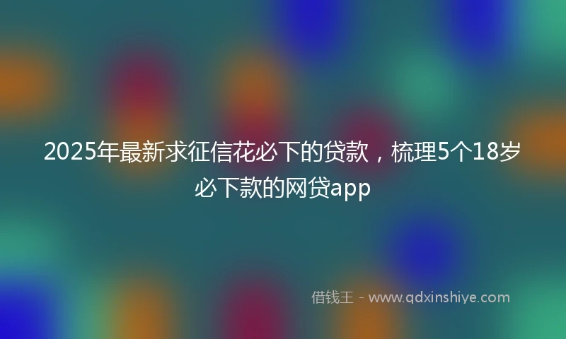 2025年最新求征信花必下的贷款，梳理5个18岁必下款的网贷app