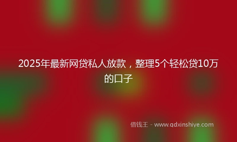 2025年最新网贷私人放款，整理5个轻松贷10万的口子