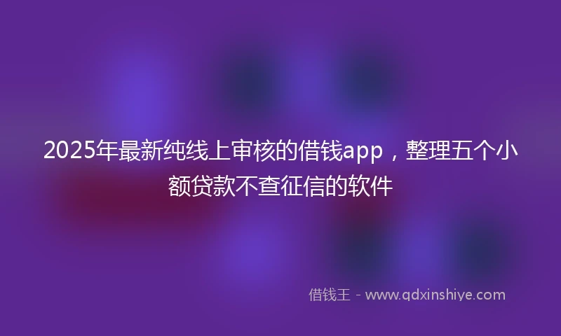 2025年最新纯线上审核的借钱app，整理五个小额贷款不查征信的软件
